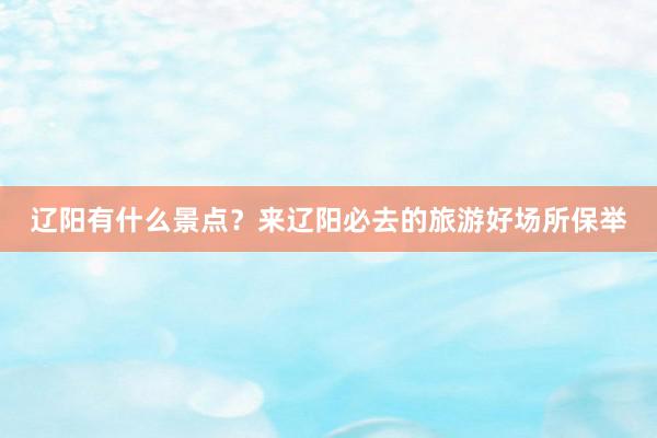 辽阳有什么景点？来辽阳必去的旅游好场所保举